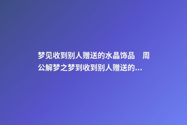 梦见收到别人赠送的水晶饰品　周公解梦之梦到收到别人赠送的水晶